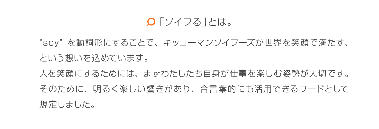 「ソイフる」とは。 “soy”を動詞形にすることで、キッコーマンソイフーズが世界を笑顔で満たす、という想いを込めています。人を笑顔にするためには、まずわたしたち自身が仕事を楽しむ姿勢が大切です。そのために、明るく楽しい響きがあり、合言葉的にも活用できるワードとして規定しました。
