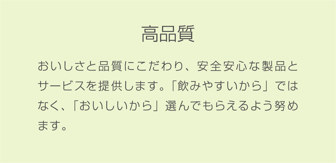 高品質 おいしさと品質にこだわり、安全安心な製品とサービスを提供します。「飲みやすいから」ではなく、「おいしいから」選んでもらえるよう努めます。
