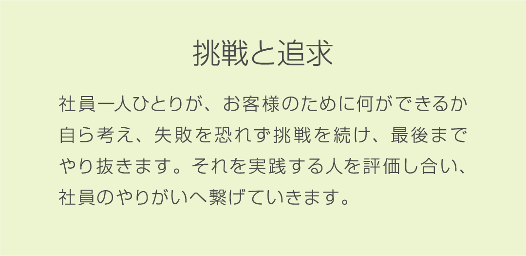挑戦と追求 社員一人ひとりが、お客様のために何ができるか自ら考え、失敗を恐れず挑戦を続け、最後までやり抜きます。それを実践する人を評価し合い、社員のやりがいへ繋げていきます。