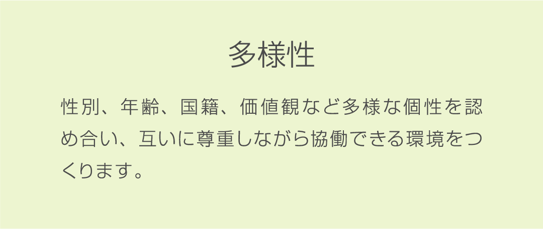 多様性 性別、年齢、国籍、価値観など多様な個性を認め合い、互いに尊重しながら協働できる環境をつくります。