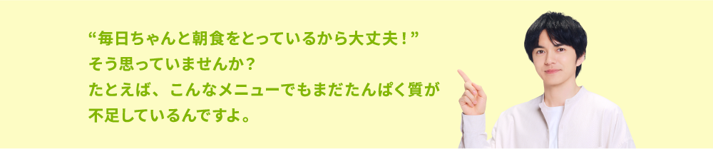 “毎日ちゃんと朝食をとっているから大丈夫！”そう思っていませんか？たとえば、こんなメニューでもまだたんぱく質が不足しているんですよ。