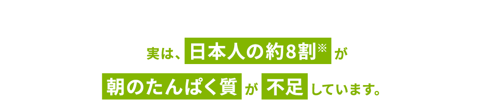 実は、日本人の約8割※が朝のたんぱく質が不足しています。