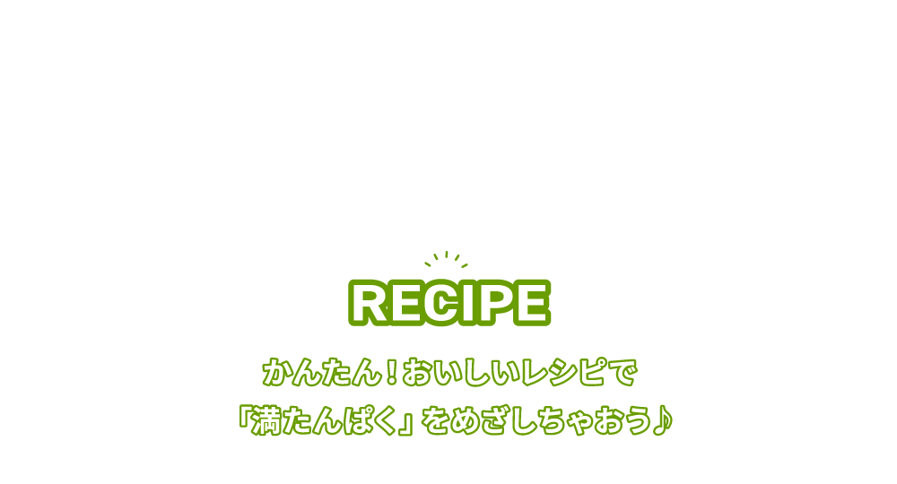 RECIPE かんたん！おいしいレシピで「満たんぱく」をめざしちゃおう♪