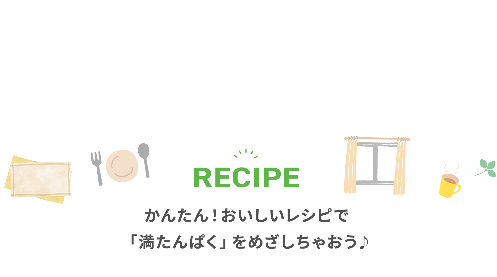 RECIPE かんたん！おいしいレシピで「満たんぱく」をめざしちゃおう♪