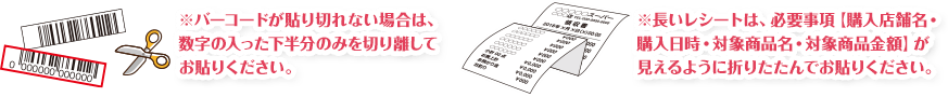 ※バーコードが貼り切れない場合は、数字の入った下半分のみを切り離してお貼りください。※長いレシートは、必要事項【購入店舗名・購入日時・対象商品名・対象商品金額】が見えるように折りたたんでお貼りください。