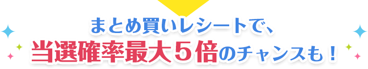 まとめ買いレシートで、
                            当選確率最大５倍のチャンスも！