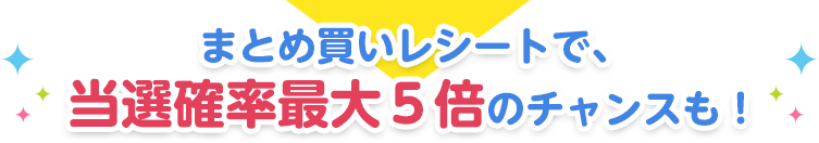 まとめ買いレシートで、当選確率最大５倍のチャンスも！