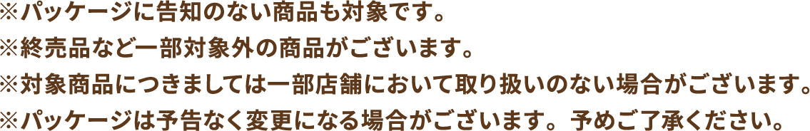 ※パッケージに告知のない商品も対象です。※終売品など一部対象外の商品がございます。※対象商品につきましては一部店舗において取り扱いのない場合がございます。※パッケージは予告なく変更になる場合がございます。予めご了承ください。