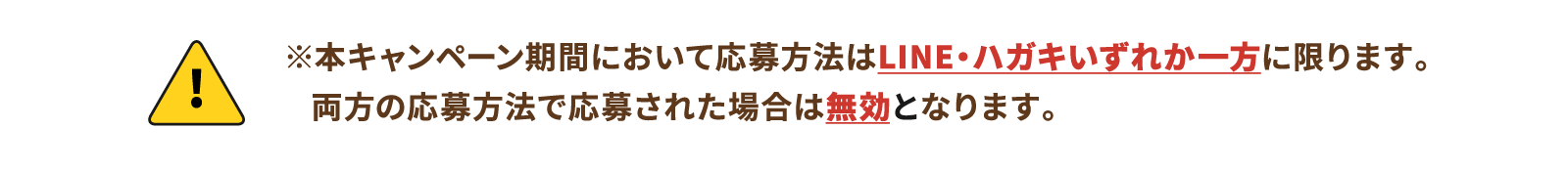 ※本キャンペーン期間において応募方法はLINE・ハガキいずれか一方に限ります。両方の応募方法で応募された場合は無効となります。