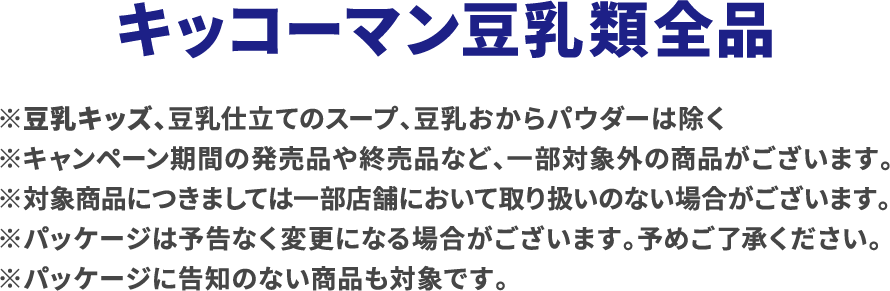 キッコーマン豆乳類全商品 ※豆乳キッズ、豆乳仕立てのスープ、豆乳おからパウダーは除く ※キャンペーン期間の発売品や終売品など、一部対象外の商品がございます。 ※対象商品につきましては一部店舗において取り扱いのない場合がございます。 ※パッケージは予告なく変更になる場合がございます。予めご了承ください。 ※パッケージに告知のない商品も対象です。