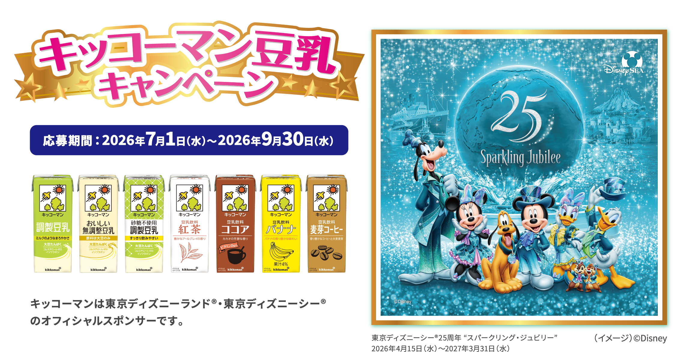キッコーマン豆乳キャンペーン  応募期間：2026年7月1日（水）～2026年9月30日（水） キッコーマンは東京ディズニーランド®・東京ディズニーシー®のオフィシャルスポンサーです。東京ディズニーシー®25周年 “スパークリング・ジュビリー” 2026年4月15日（水）～2027年3月31日（水）
