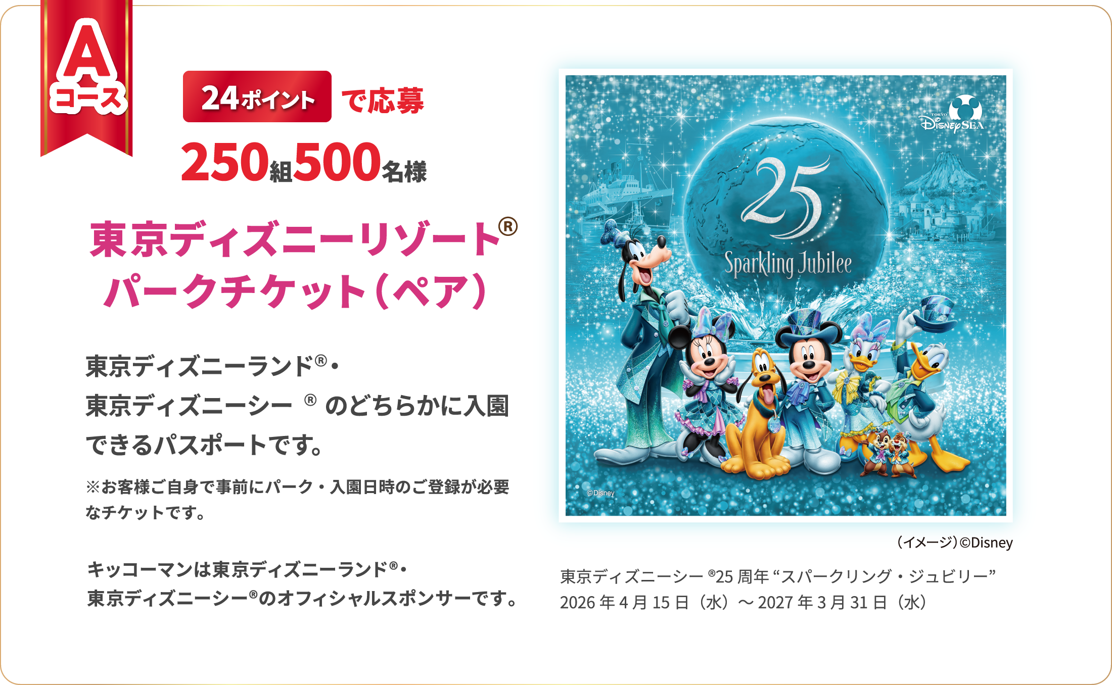 Aコース 24ポイントで応募 250組500名様 東京ディズニーリゾート　パークチケット（ペア）　東京ディズニーランド 東京ディズニーシーのどちらかに入園できるパスポートです。　※お客様ご自身で事前にパーク・入園日時のご登録が必要なチケットです。　キッコーマンは東京ディズニーランド 東京ディズニーシーのオフィシャルスポンサーです。東京ディズニーシー®25周年 “スパークリング・ジュビリー”　2026年4月15日（水）～2027年3月31日（水）