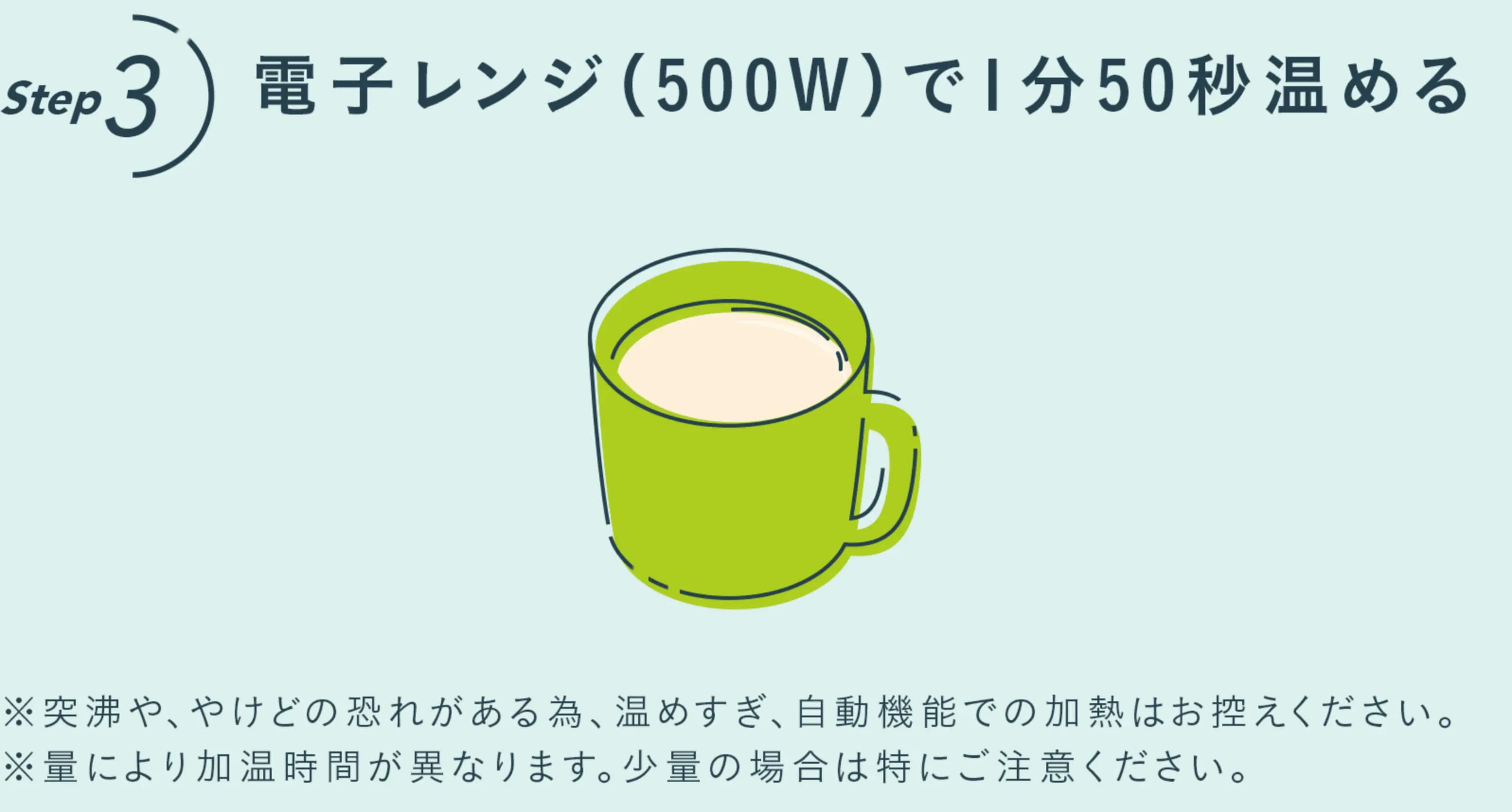 ステップ３　電子レンジ(500w)で1分50秒温める。　※突沸や、やけどの恐れがある為、温めすぎ、自動機能での加熱はお控えください。※量により加熱時間が異なります。少量の場合は特にご注意ください。
                      