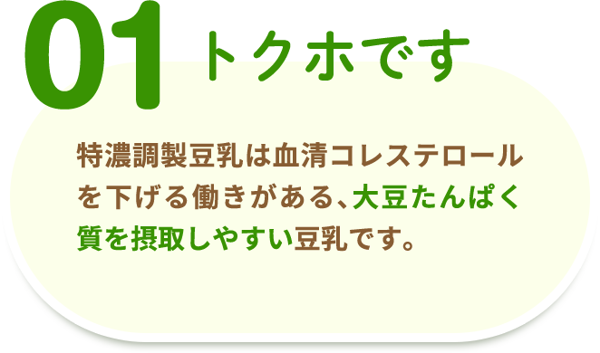 01 トクホです 特濃調製豆乳は血清コレステロールを下げる働きがある、大豆たんぱく質を摂取しやすい豆乳です。