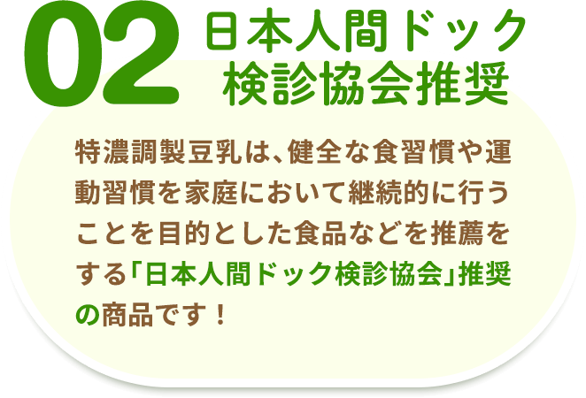 02 日本人間ドッグ検診協会推奨 特濃調製豆乳は、健全な食習慣や運動習慣を家庭において継続的に行うことを目的とした食品などを推薦をする「日本人間ドッグ検診協会」推奨の商品です！