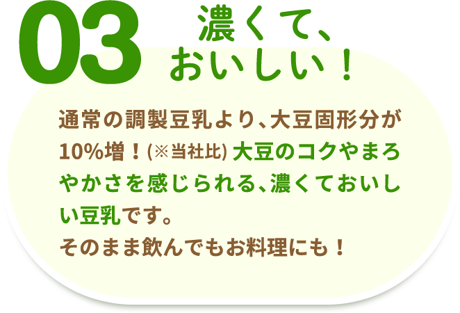 03 濃くて、おいしい！ 特濃調製豆乳は、健全な食習慣や運動習慣を家庭において継続的に行うことを目的とした食品などを推薦をする「日本人間ドッグ検診協会」推奨の商品です！