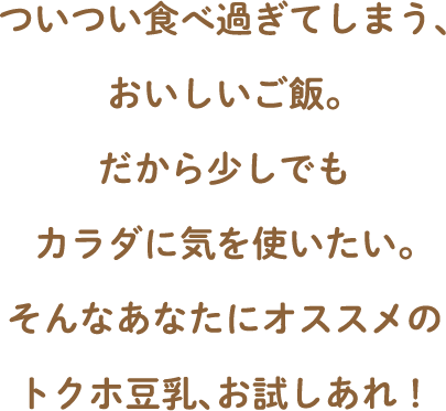 ついつい食べ過ぎてしまう、おいしいご飯。だから少しでもカラダに気を使いたい。そんなあなたにオススメのトクホ豆乳、お試しあれ！