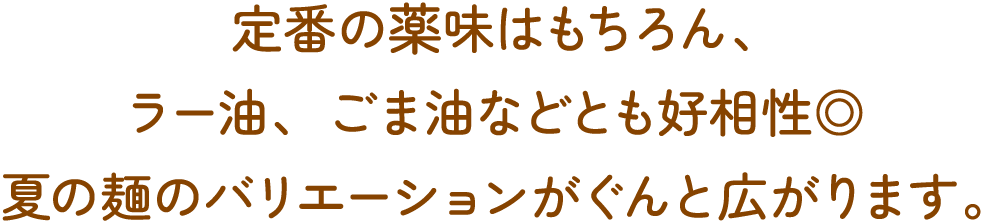 定番の薬味はもちろん、ラー油、ごま油などとも好相性◎ 夏の麺のバリエーションがぐんと広がります。