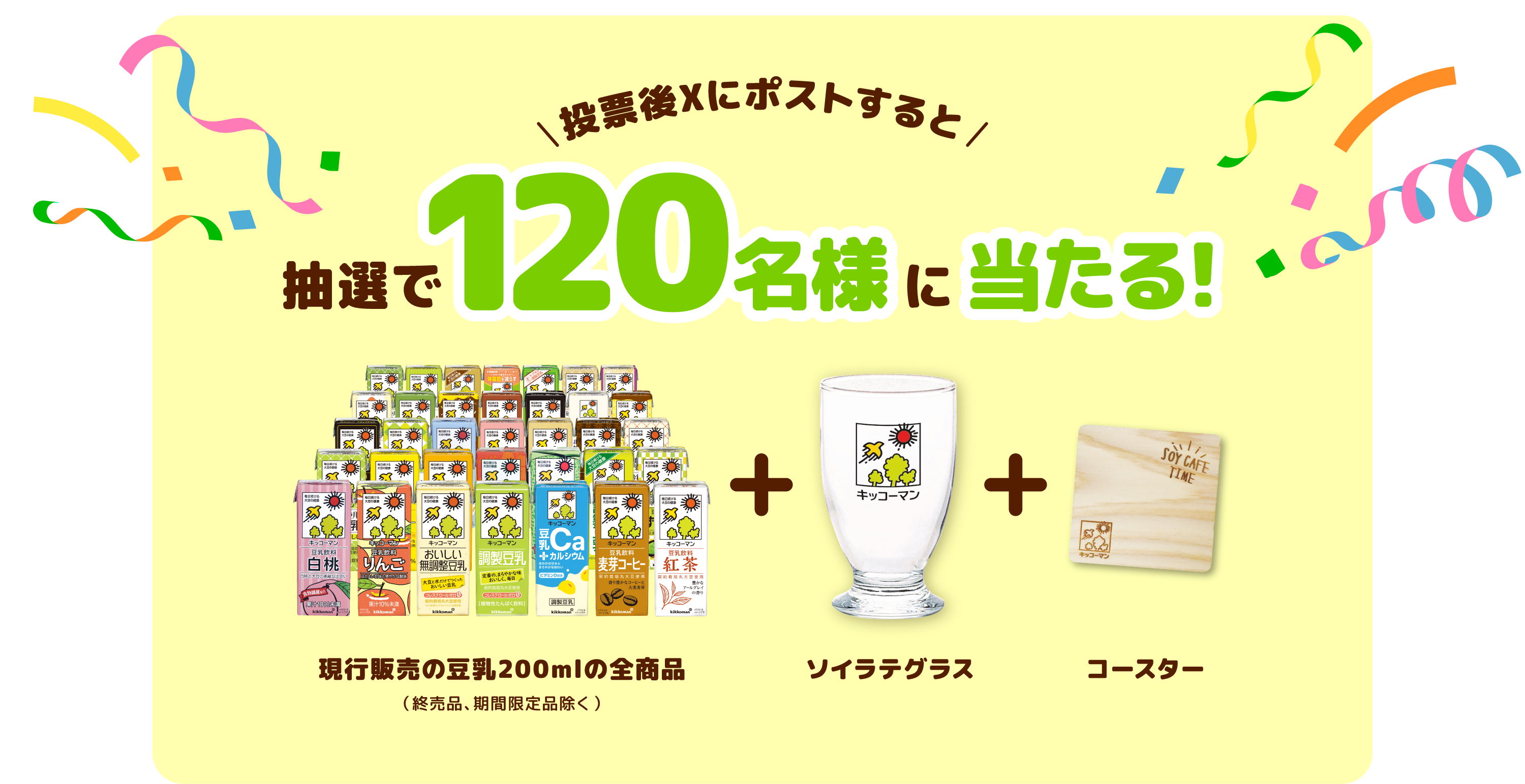 投票後Xにポストすると 抽選で120名様に当たる! 現行販売の豆乳全商品(終売品、期間限定品除く)+ ソイラテグラス + コースター
