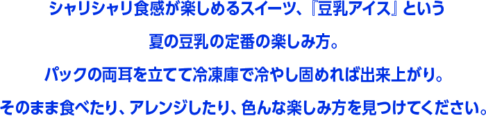 シャリシャリ食感が楽しめるスイーツ、『豆乳アイス』という夏の豆乳の定番の楽しみ方。パックの両耳を立てて冷凍庫で冷やし固めれば出来上がり。そのまま食べたり、アレンジしたり、色んな楽しみ方を見つけてください。