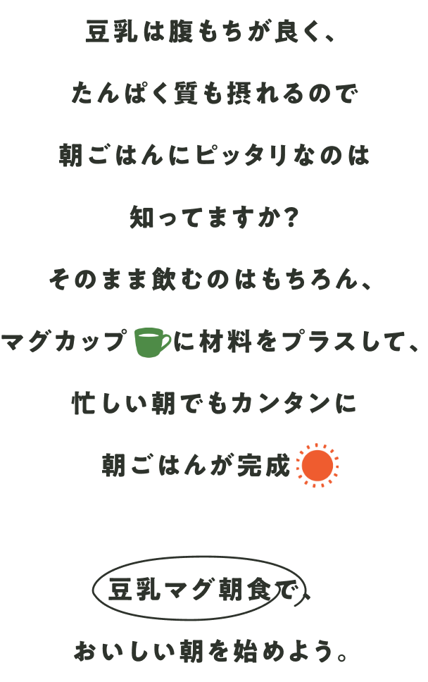 豆乳は腹もちが良く、たんぱく質も摂れるので朝ごはんにピッタリなのは知ってますか？そのまま飲むのはもちろん、マグカップに材料をプラスして、忙しい朝でもカンタンに朝ごはんが完成豆乳マグ朝食で、おいしい朝を始めよう。