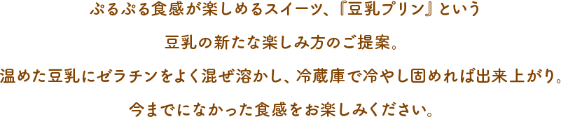 ぷるぷる食感が楽しめるスイーツ、『豆乳プリン』という豆乳の新たな楽しみ方のご提案。温めた豆乳にゼラチンをよく混ぜ溶かし、冷蔵庫で冷about__innerやせば固めれば出来上がり。今までになかった食感をお楽しみください。