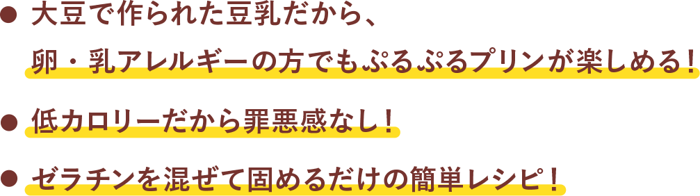 大豆で作られた豆乳だから、卵・乳アレルギーの方でもぷるぷるプリンが楽しめる！　低カロリーだから罪悪感なし！　ゼラチンを混ぜて固めるだけの簡単レシピ！