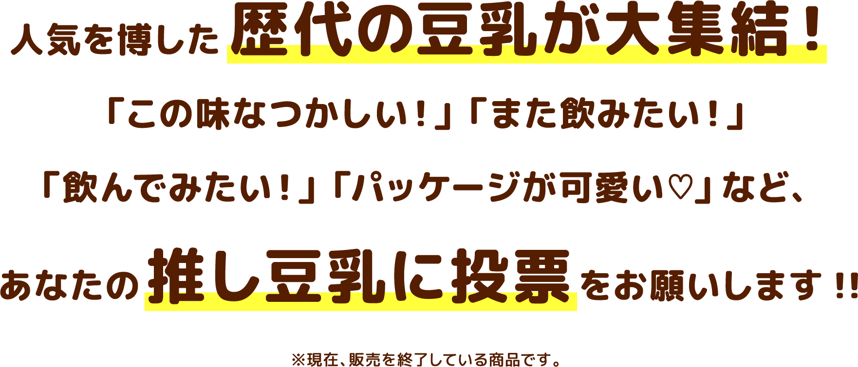 人気を博した歴代の豆乳が大集結!「この味なつかしい!」「また飲みたい!」「飲んでみたい!」「パッケージが可愛い」など、あなたの押し豆乳に投票をお願いします!!※現在、販売を終了している商品です。