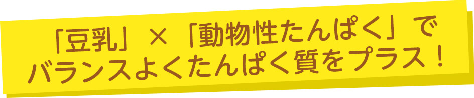 「豆乳」×「動物性たんぱく」でバランスよくたんぱく質をプラス！