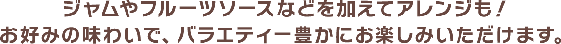 ジャムやフルーツソースなどを加えてアレンジも！お好みの味わいで、バラエティー豊かにお楽しみいただけます。