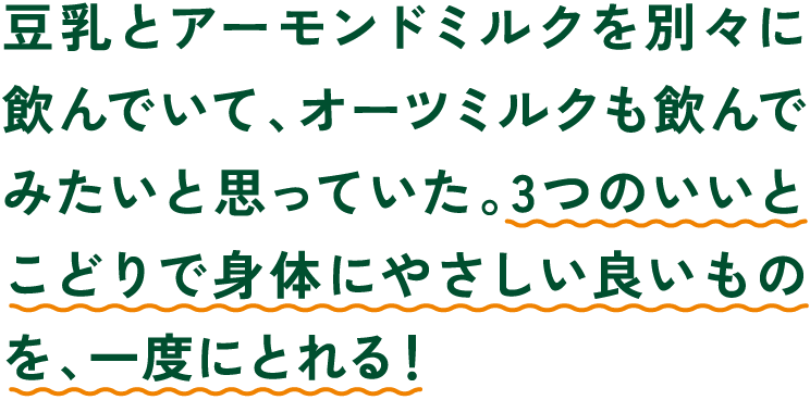 豆乳とアーモンドミルクを別々に飲んでいて、オーツミルクも飲んでみたいと思っていた。3つのいいとこどりで身体にやさしい良いものを、一度にとれる！