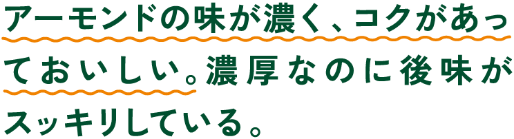 アーモンドの味が濃く、コクがあっておいしい。濃厚なのに後味がスッキリしている。