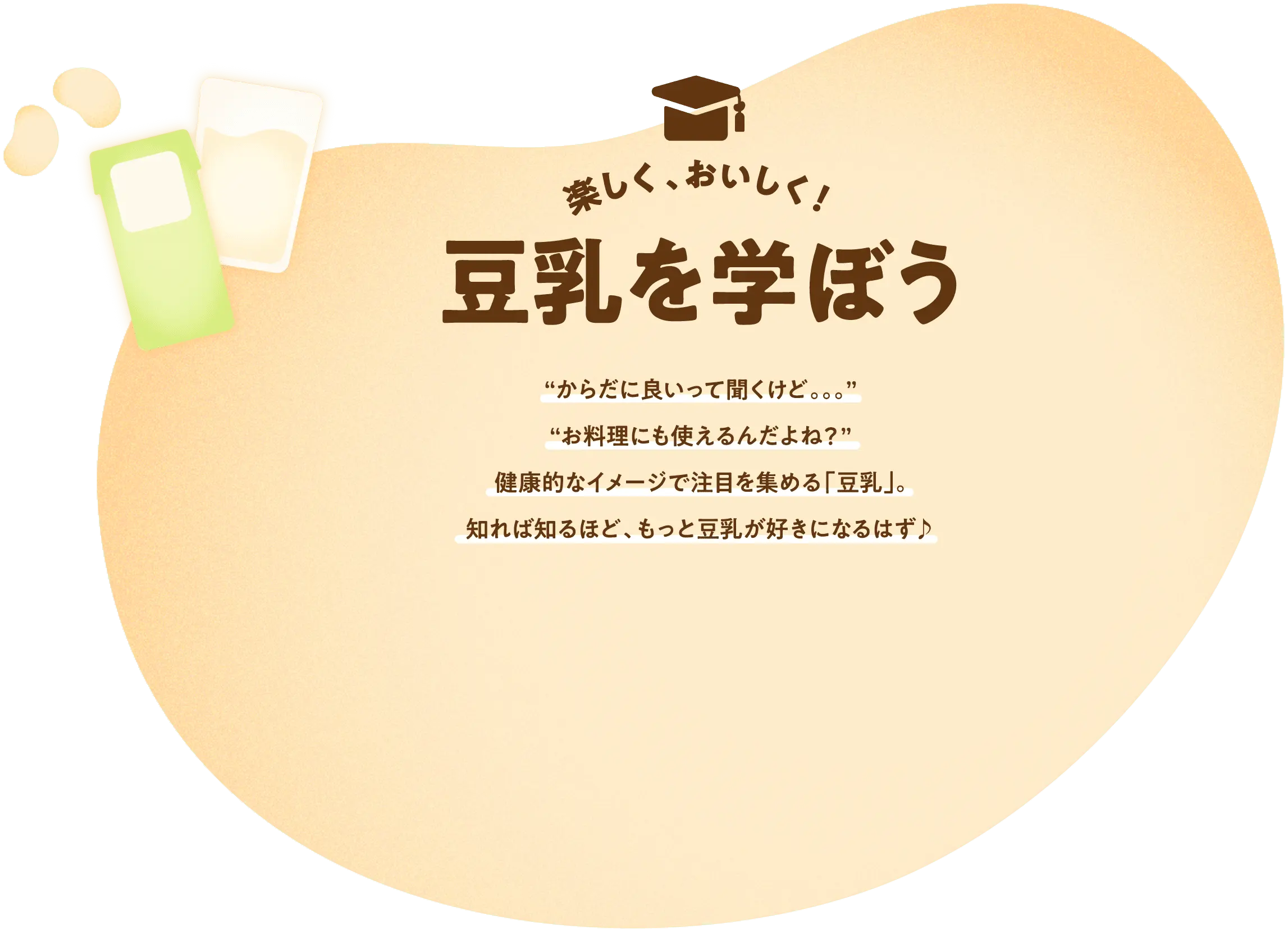 楽しく、おいしく！ 豆乳を学ぼう “からだに良いって聞くけど。。。”“お料理にも使えるんだよね？”健康的なイメージで注目を集める「豆乳」。知れば知るほど、もっと豆乳が好きになるはず♪